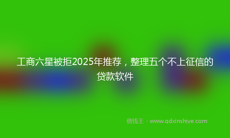 工商六星被拒2025年推荐，整理五个不上征信的贷款软件