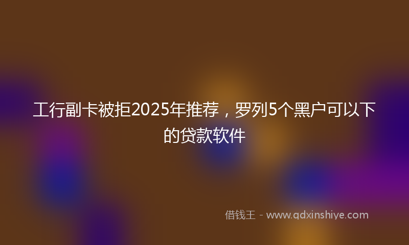 工行副卡被拒2025年推荐，罗列5个黑户可以下的贷款软件