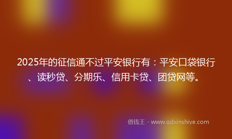2025年的征信通不过平安银行有：平安口袋银行、读秒贷、分期乐、信用卡贷、团贷网等。