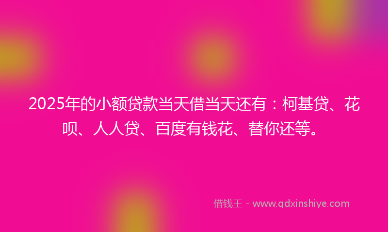 2025年的小额贷款当天借当天还有：柯基贷、花呗、人人贷、百度有钱花、替你还等。