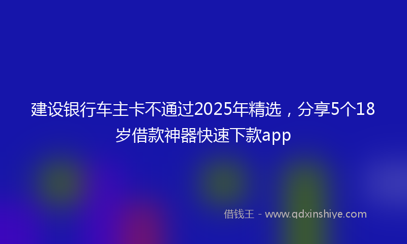 建设银行车主卡不通过2025年精选，分享5个18岁借款神器快速下款app