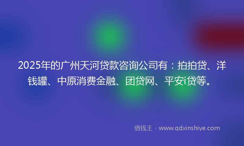 2025年的广州天河贷款咨询公司有：拍拍贷、洋钱罐、中原消费金融、团贷网、平安i贷等。