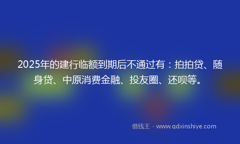 2025年的建行临额到期后不通过有：拍拍贷、随身贷、中原消费金融、投友圈、还呗等。