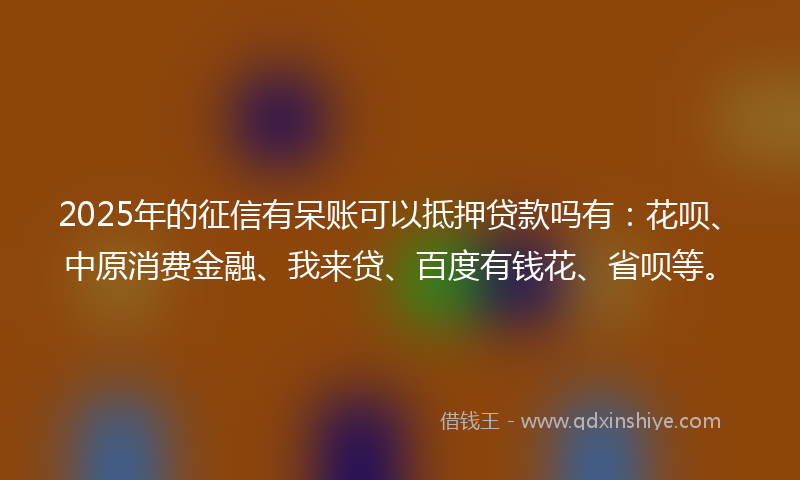 2025年的征信有呆账可以抵押贷款吗有：花呗、中原消费金融、我来贷、百度有钱花、省呗等。