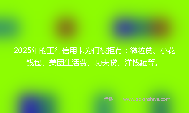 2025年的工行信用卡为何被拒有：微粒贷、小花钱包、美团生活费、功夫贷、洋钱罐等。