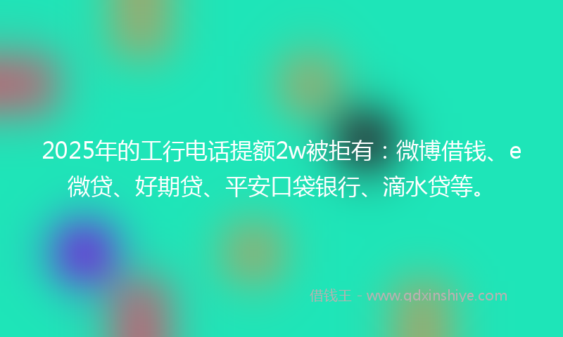 2025年的工行电话提额2w被拒有：微博借钱、e微贷、好期贷、平安口袋银行、滴水贷等。