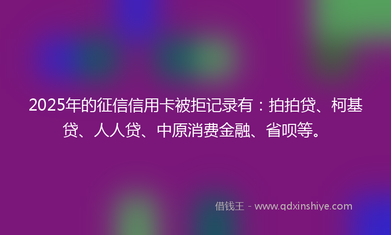 2025年的征信信用卡被拒记录有：拍拍贷、柯基贷、人人贷、中原消费金融、省呗等。