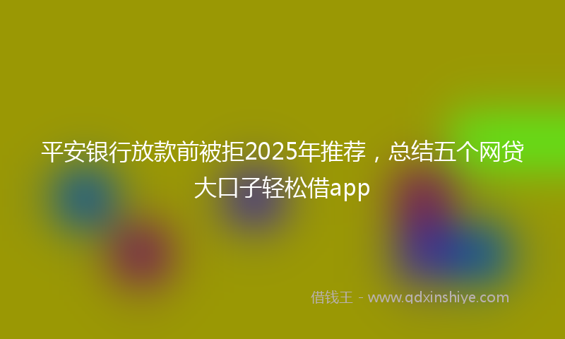 平安银行放款前被拒2025年推荐，总结五个网贷大口子轻松借app