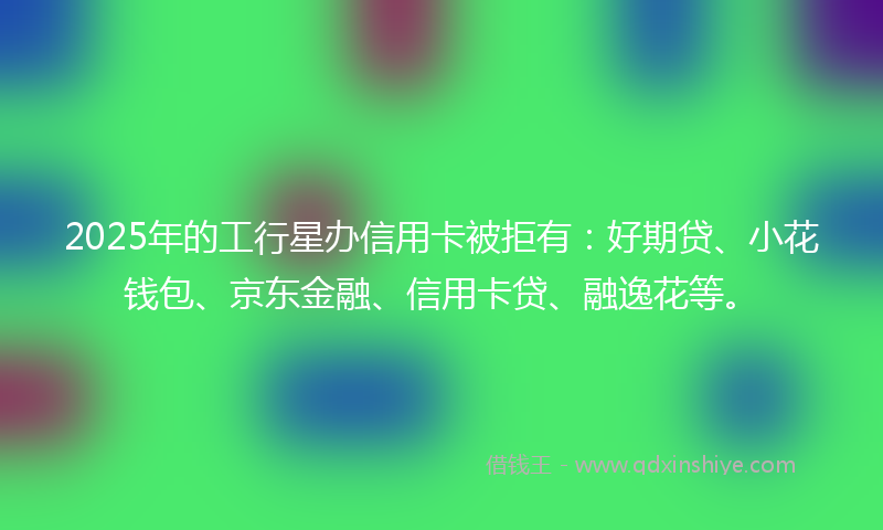 2025年的工行星办信用卡被拒有：好期贷、小花钱包、京东金融、信用卡贷、融逸花等。