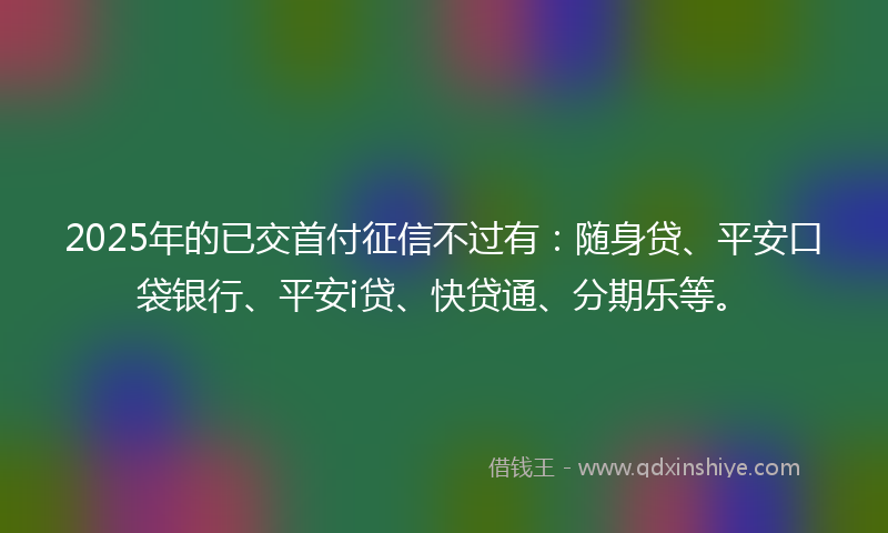 2025年的已交首付征信不过有：随身贷、平安口袋银行、平安i贷、快贷通、分期乐等。