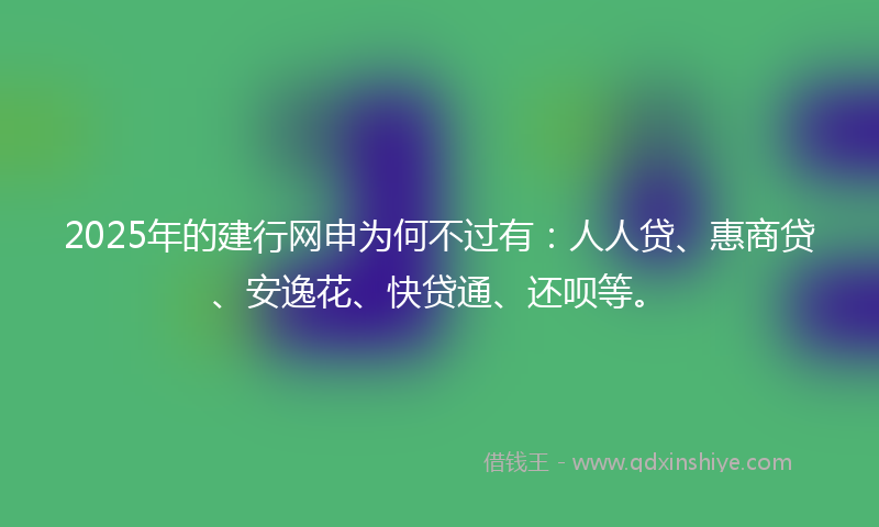2025年的建行网申为何不过有：人人贷、惠商贷、安逸花、快贷通、还呗等。