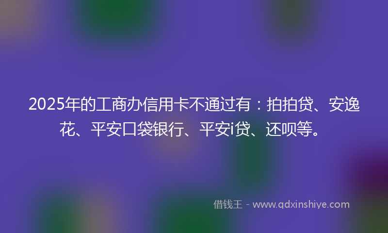 2025年的工商办信用卡不通过有：拍拍贷、安逸花、平安口袋银行、平安i贷、还呗等。