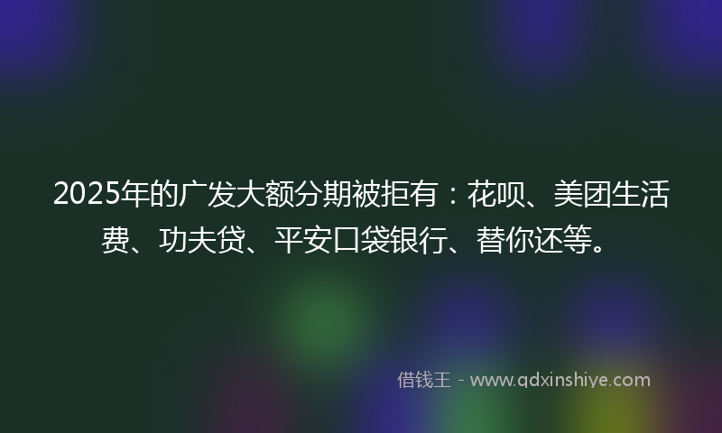 2025年的广发大额分期被拒有：花呗、美团生活费、功夫贷、平安口袋银行、替你还等。