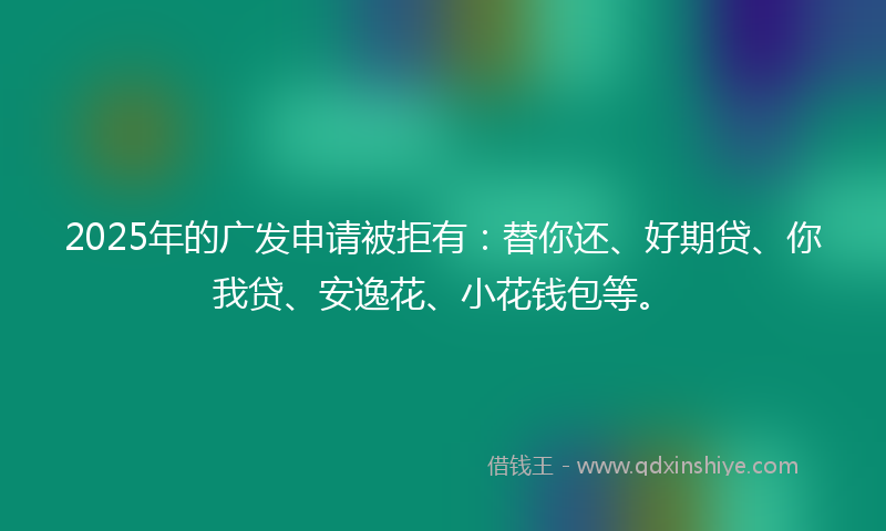 2025年的广发申请被拒有：替你还、好期贷、你我贷、安逸花、小花钱包等。