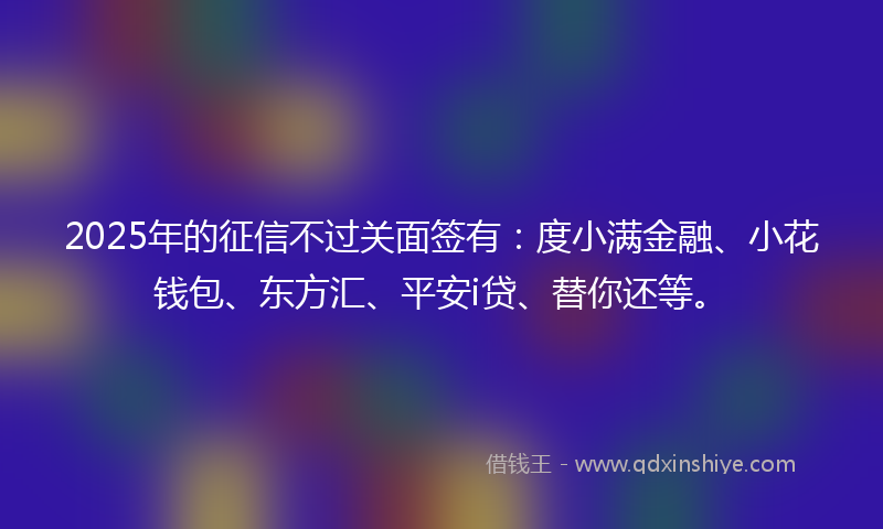 2025年的征信不过关面签有：度小满金融、小花钱包、东方汇、平安i贷、替你还等。