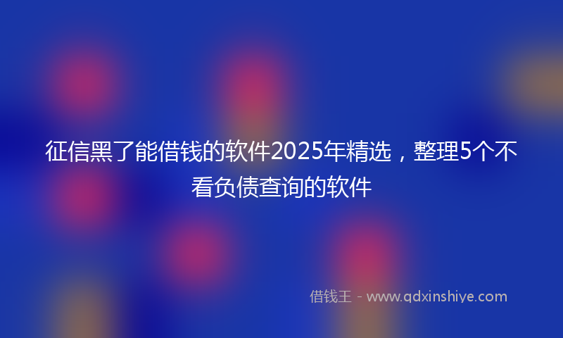 征信黑了能借钱的软件2025年精选，整理5个不看负债查询的软件