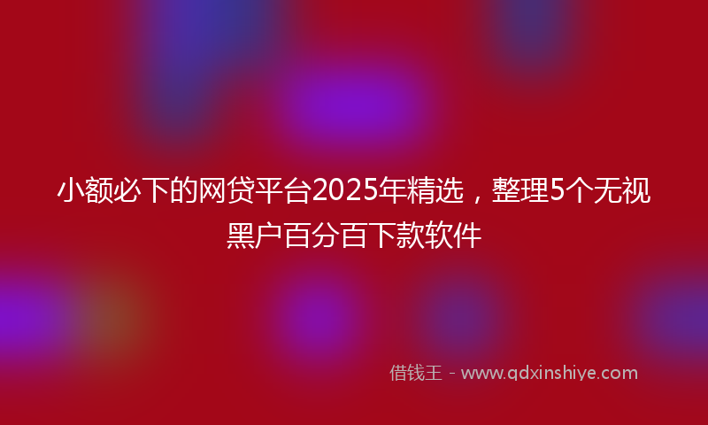 小额必下的网贷平台2025年精选，整理5个无视黑户百分百下款软件