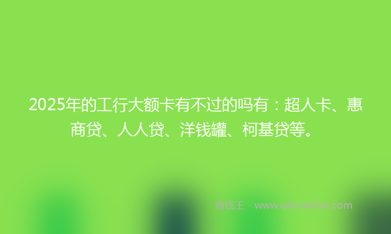2025年的工行大额卡有不过的吗有：超人卡、惠商贷、人人贷、洋钱罐、柯基贷等。