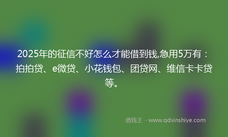 2025年的征信不好怎么才能借到钱,急用5万有：拍拍贷、e微贷、小花钱包、团贷网、维信卡卡贷等。
