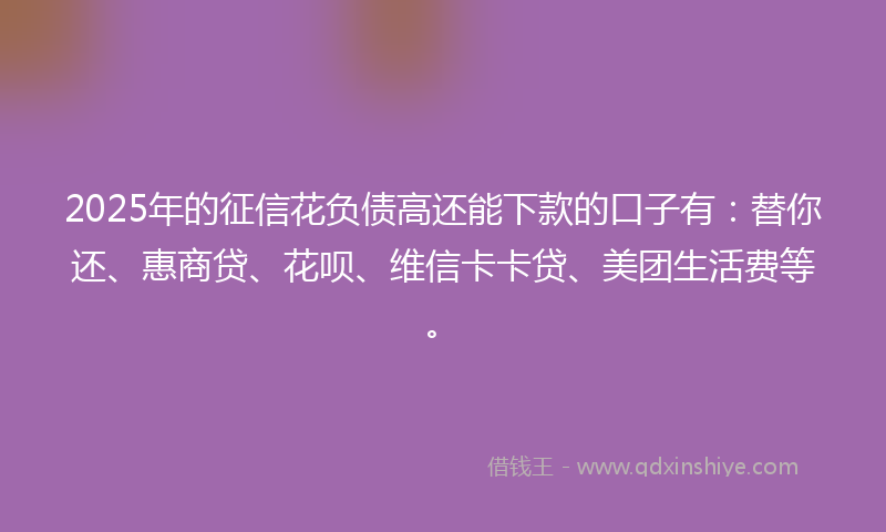2025年的征信花负债高还能下款的口子有：替你还、惠商贷、花呗、维信卡卡贷、美团生活费等。