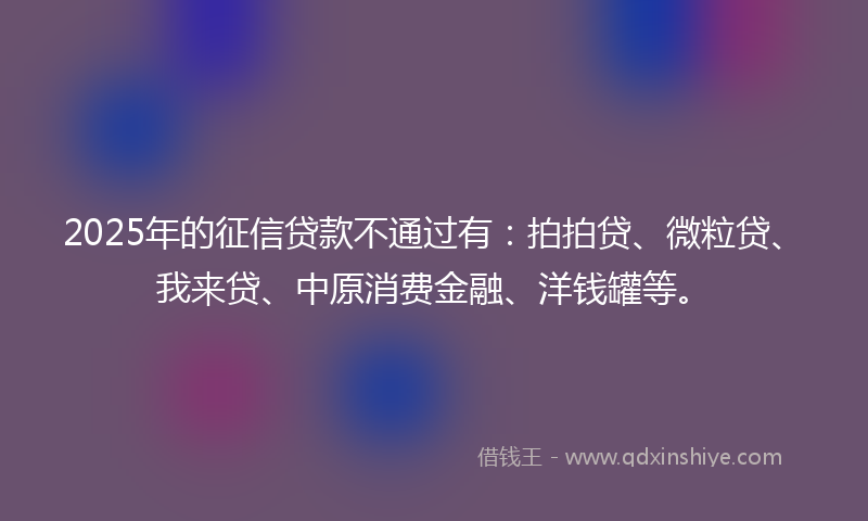 2025年的征信贷款不通过有：拍拍贷、微粒贷、我来贷、中原消费金融、洋钱罐等。