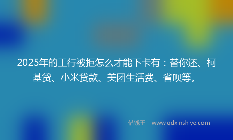 2025年的工行被拒怎么才能下卡有：替你还、柯基贷、小米贷款、美团生活费、省呗等。