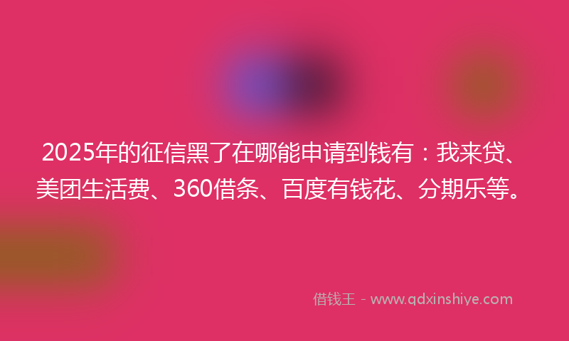 2025年的征信黑了在哪能申请到钱有：我来贷、美团生活费、360借条、百度有钱花、分期乐等。