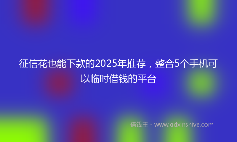 征信花也能下款的2025年推荐，整合5个手机可以临时借钱的平台