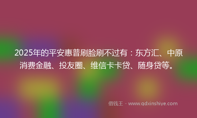 2025年的平安惠普刷脸刷不过有：东方汇、中原消费金融、投友圈、维信卡卡贷、随身贷等。