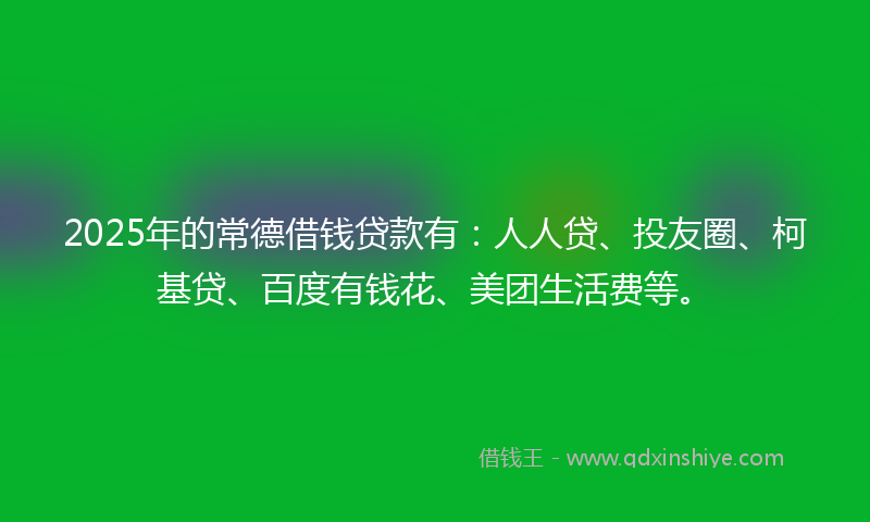 2025年的常德借钱贷款有：人人贷、投友圈、柯基贷、百度有钱花、美团生活费等。