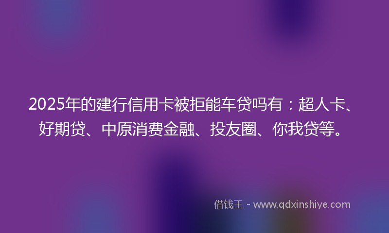 2025年的建行信用卡被拒能车贷吗有：超人卡、好期贷、中原消费金融、投友圈、你我贷等。