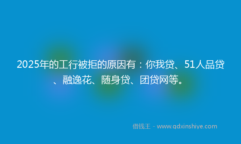 2025年的工行被拒的原因有：你我贷、51人品贷、融逸花、随身贷、团贷网等。
