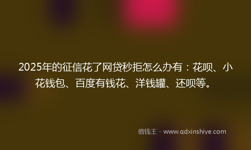 2025年的征信花了网贷秒拒怎么办有：花呗、小花钱包、百度有钱花、洋钱罐、还呗等。
