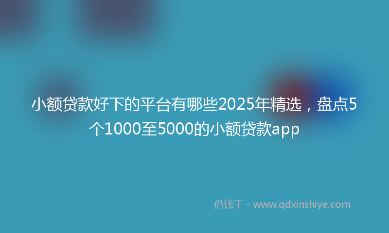 小额贷款好下的平台有哪些2025年精选，盘点5个1000至5000的小额贷款app