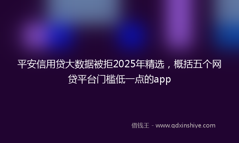 平安信用贷大数据被拒2025年精选，概括五个网贷平台门槛低一点的app
