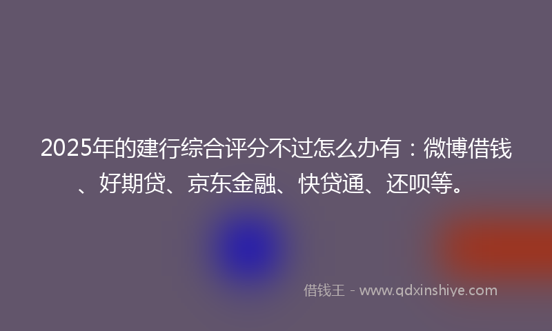 2025年的建行综合评分不过怎么办有：微博借钱、好期贷、京东金融、快贷通、还呗等。