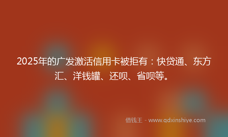 2025年的广发激活信用卡被拒有：快贷通、东方汇、洋钱罐、还呗、省呗等。