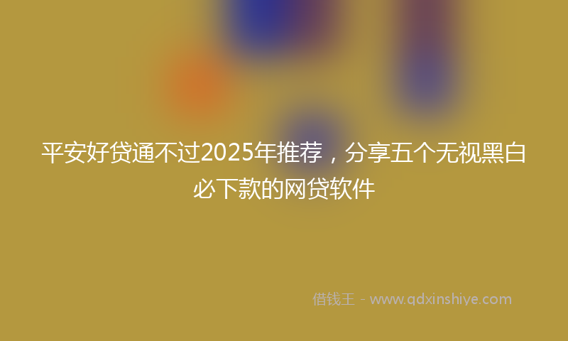 平安好贷通不过2025年推荐，分享五个无视黑白必下款的网贷软件