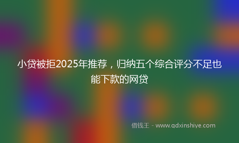小贷被拒2025年推荐，归纳五个综合评分不足也能下款的网贷