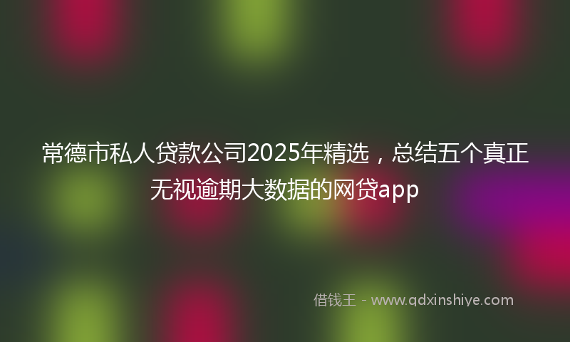 常德市私人贷款公司2025年精选，总结五个真正无视逾期大数据的网贷app