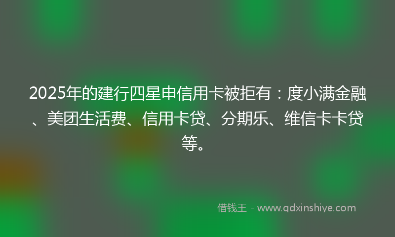 2025年的建行四星申信用卡被拒有：度小满金融、美团生活费、信用卡贷、分期乐、维信卡卡贷等。
