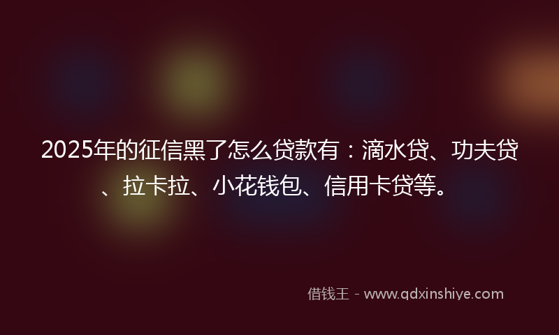 2025年的征信黑了怎么贷款有：滴水贷、功夫贷、拉卡拉、小花钱包、信用卡贷等。