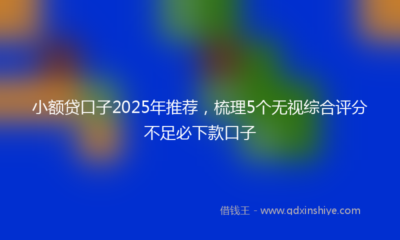 小额贷口子2025年推荐，梳理5个无视综合评分不足必下款口子