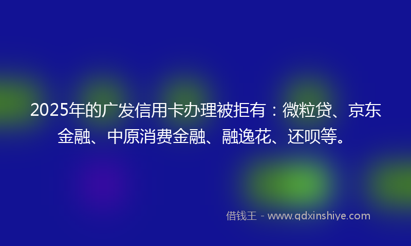 2025年的广发信用卡办理被拒有：微粒贷、京东金融、中原消费金融、融逸花、还呗等。