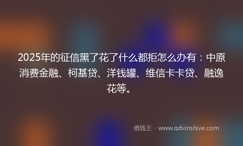 2025年的征信黑了花了什么都拒怎么办有：中原消费金融、柯基贷、洋钱罐、维信卡卡贷、融逸花等。