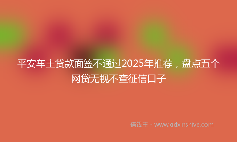 平安车主贷款面签不通过2025年推荐，盘点五个网贷无视不查征信口子