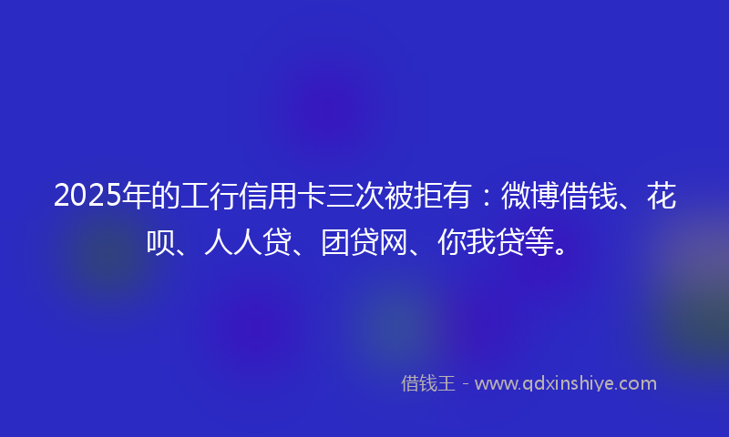 2025年的工行信用卡三次被拒有：微博借钱、花呗、人人贷、团贷网、你我贷等。
