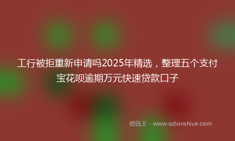 工行被拒重新申请吗2025年精选，整理五个支付宝花呗逾期万元快速贷款口子