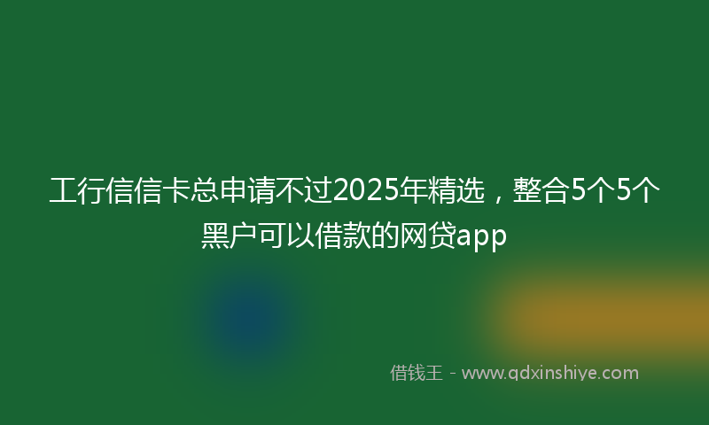 工行信信卡总申请不过2025年精选，整合5个5个黑户可以借款的网贷app