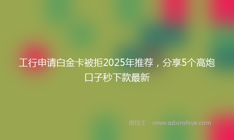 工行申请白金卡被拒2025年推荐，分享5个高炮口子秒下款最新